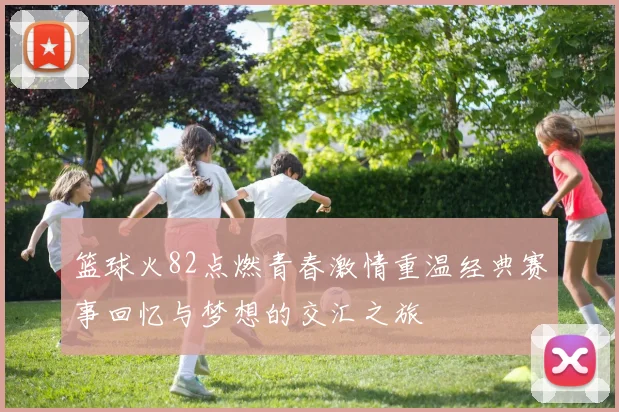 篮球火82点燃青春激情重温经典赛事回忆与梦想的交汇之旅