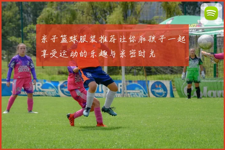 亲子篮球服装推荐让你和孩子一起享受运动的乐趣与亲密时光