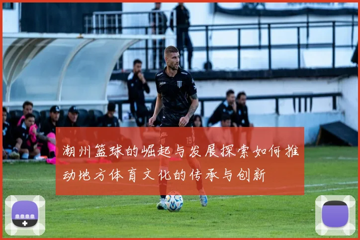 潮州篮球的崛起与发展探索如何推动地方体育文化的传承与创新