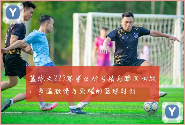 篮球大225赛事分析与精彩瞬间回顾，重温激情与荣耀的篮球时刻