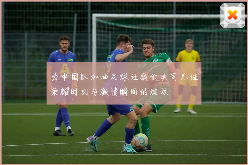 为中国队加油足球让我们共同见证荣耀时刻与激情瞬间的绽放