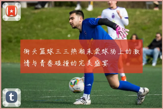 街头篮球三三热潮来袭球场上的激情与青春碰撞的完美盛宴