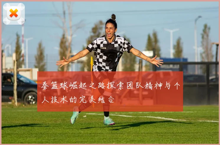 秦篮球崛起之路探索团队精神与个人技术的完美结合