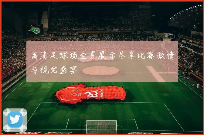 高清足球场全景展示尽享比赛激情与视觉盛宴