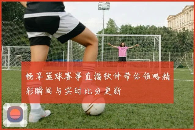 畅享篮球赛事直播软件带你领略精彩瞬间与实时比分更新
