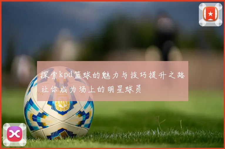 探索kpd篮球的魅力与技巧提升之路让你成为场上的明星球员